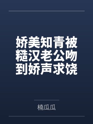 娇美知青被糙汉老公吻到娇声求饶 娇美知青被糙汉老公吻到娇声求饶