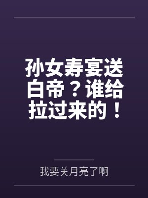 孙女寿宴送白帝?谁给拉过来的! 孙女寿宴送白帝?谁给拉过来的!