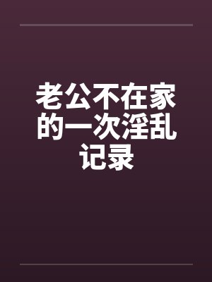 老公不在家的一次淫乱记录 老公不在家的一次淫乱记录