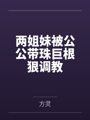 两姐妹被公公带珠巨根狠调教 两姐妹被公公带珠巨根狠调教