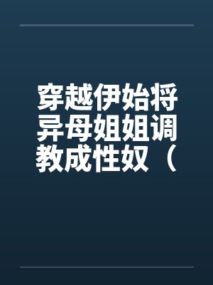 穿越伊始将异母姐姐调教成性奴(穿越到异世界把高贵强大的女性征服至胯下) 穿越伊始将异母姐姐调教成性奴(穿越到异世界把高贵强大的女性征服至胯下)