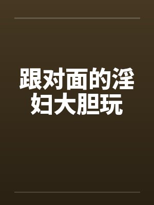 跟对面的淫妇大胆玩 跟对面的淫妇大胆玩
