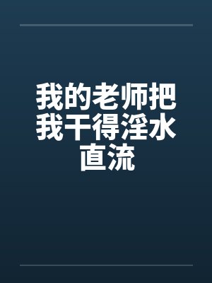 我的老师把我干得淫水直流 我的老师把我干得淫水直流