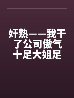 奸熟——我干了公司傲气十足大姐足大姐 奸熟——我干了公司傲气十足大姐足大姐