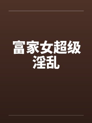 富家女超级淫乱 富家女超级淫乱