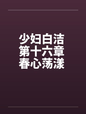 少妇白洁 第十六章 春心荡漾 下 少妇白洁 第十六章 春心荡漾 下
