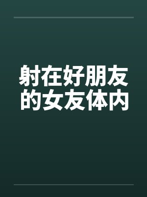 射在好朋友的女友体内 射在好朋友的女友体内