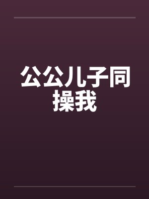 公公儿子同操我 公公儿子同操我
