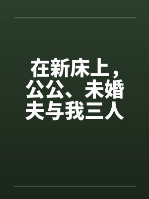 在新床上,公公、未婚夫与我三人赤身裸体的躺着 在新床上,公公、未婚夫与我三人赤身裸体的躺着