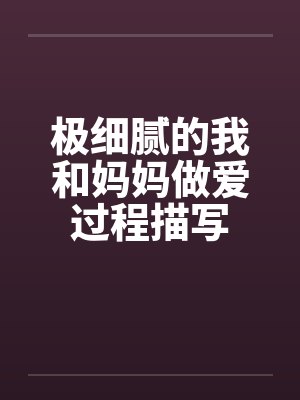 极细腻的我和妈妈做爱过程描写 极细腻的我和妈妈做爱过程描写