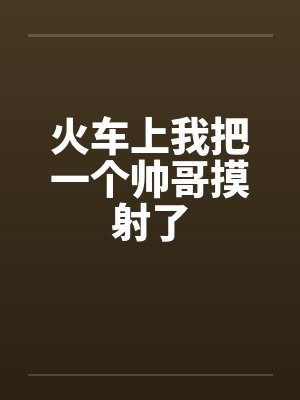 火车上我把一个帅哥摸射了 火车上我把一个帅哥摸射了
