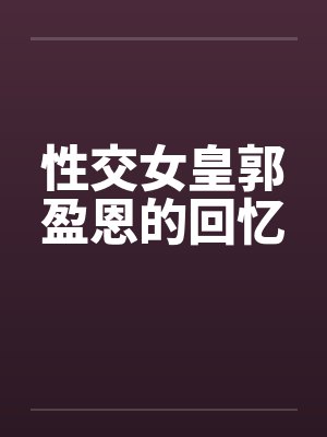 性交女皇郭盈恩的回忆 性交女皇郭盈恩的回忆