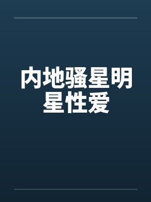 内地骚星明星性爱 内地骚星明星性爱