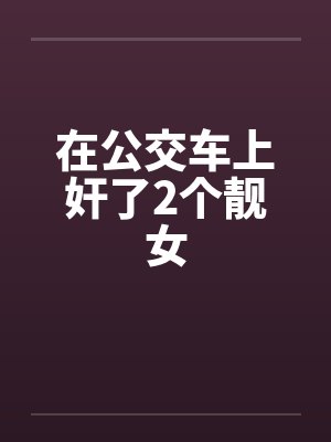 在公交车上奸了2个靓女 在公交车上奸了2个靓女