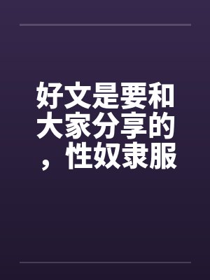 好文是要和大家分享的,性奴隶服务公司(1-24章) <等待续集> 好文是要和大家分享的,性奴隶服务公司(1-24章) <等待续集>