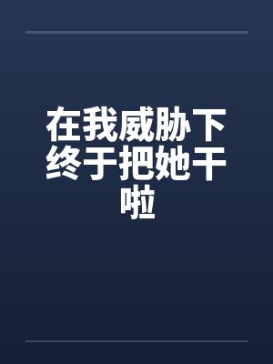 在我威胁下终于把她干啦 在我威胁下终于把她干啦