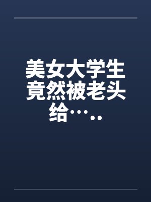 美女大学生竟然被老头给…..