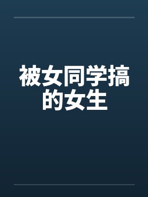 被女同学搞的女生 被女同学搞的女生