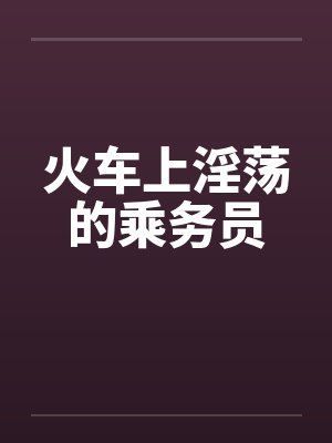 火车上淫荡的乘务员 火车上淫荡的乘务员